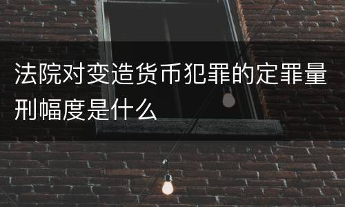 法院对变造货币犯罪的定罪量刑幅度是什么