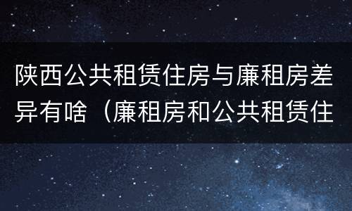 陕西公共租赁住房与廉租房差异有啥（廉租房和公共租赁住房有什么区别）