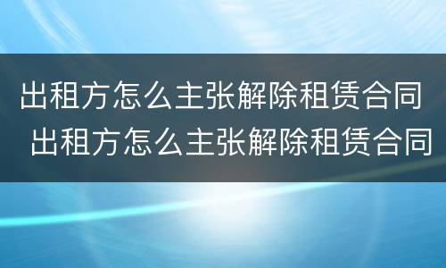 出租方怎么主张解除租赁合同 出租方怎么主张解除租赁合同的权利