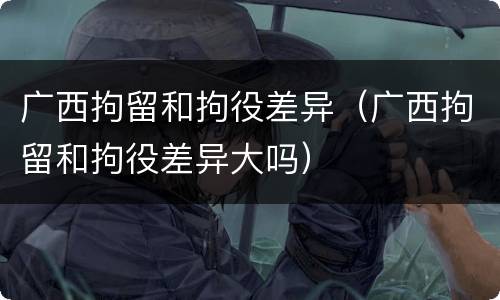 广西拘留和拘役差异（广西拘留和拘役差异大吗）