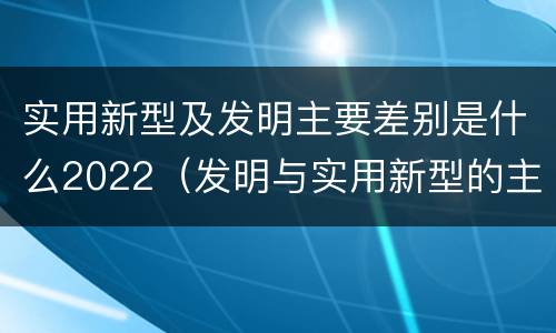 实用新型及发明主要差别是什么2022（发明与实用新型的主要区别）