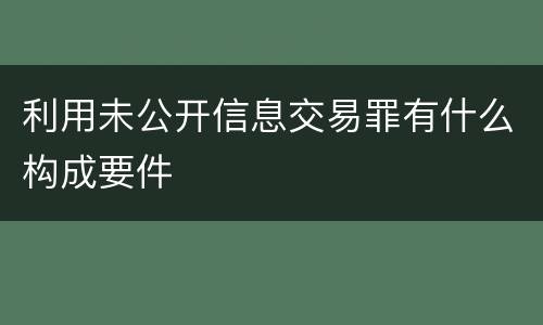 利用未公开信息交易罪有什么构成要件