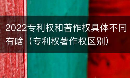 2022专利权和著作权具体不同有啥（专利权著作权区别）
