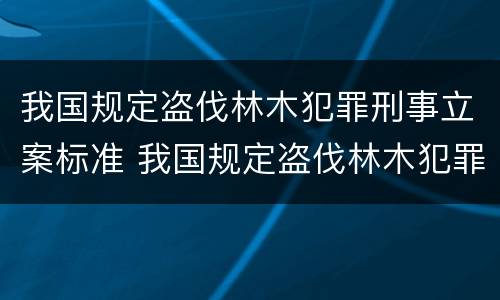 我国规定盗伐林木犯罪刑事立案标准 我国规定盗伐林木犯罪刑事立案标准是什么