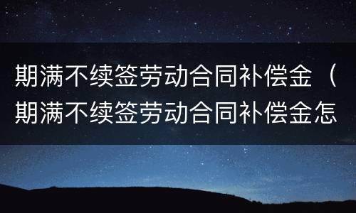 期满不续签劳动合同补偿金（期满不续签劳动合同补偿金怎么计算）