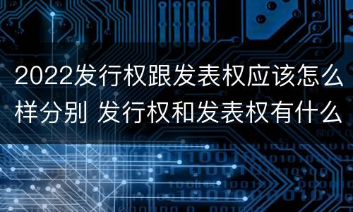 2022发行权跟发表权应该怎么样分别 发行权和发表权有什么区别