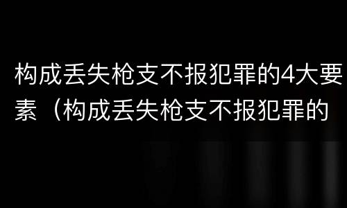 构成丢失枪支不报犯罪的4大要素（构成丢失枪支不报犯罪的4大要素是什么）