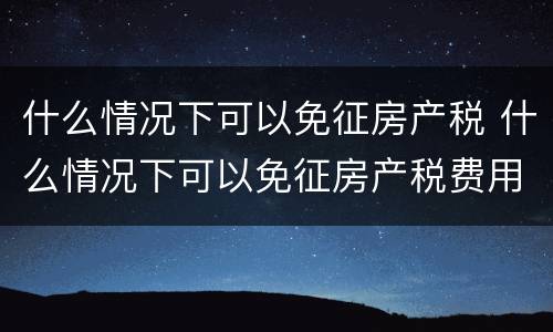 什么情况下可以免征房产税 什么情况下可以免征房产税费用