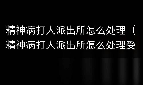 精神病打人派出所怎么处理（精神病打人派出所怎么处理受案）