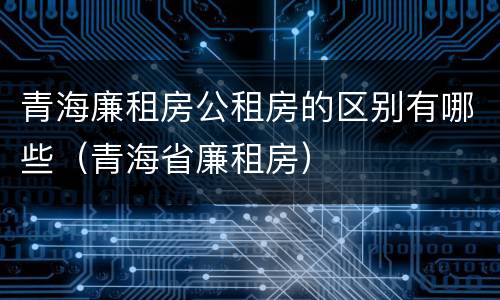 青海廉租房公租房的区别有哪些（青海省廉租房）