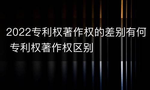 2022专利权著作权的差别有何 专利权著作权区别