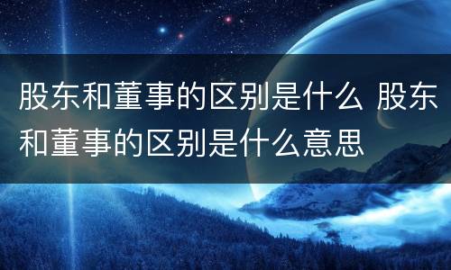 股东和董事的区别是什么 股东和董事的区别是什么意思