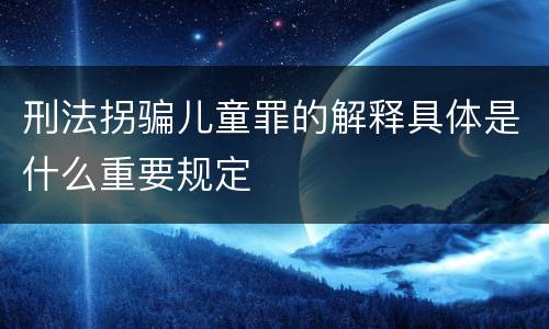 刑法拐骗儿童罪的解释具体是什么重要规定