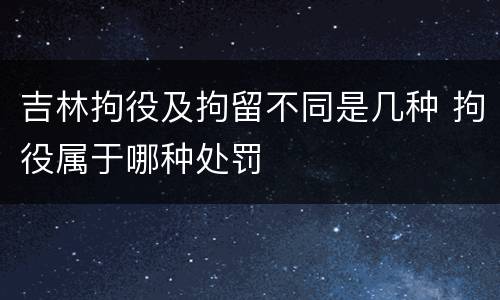 吉林拘役及拘留不同是几种 拘役属于哪种处罚