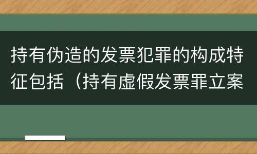 持有伪造的发票犯罪的构成特征包括（持有虚假发票罪立案标准）