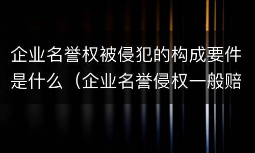 企业名誉权被侵犯的构成要件是什么（企业名誉侵权一般赔多少钱）