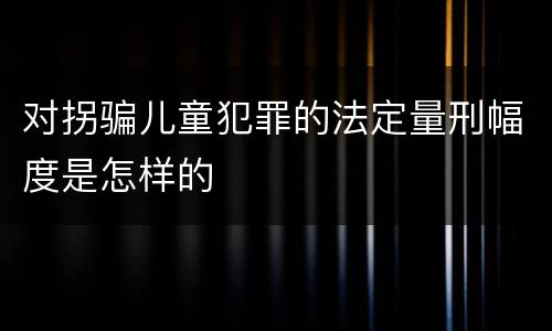 对拐骗儿童犯罪的法定量刑幅度是怎样的