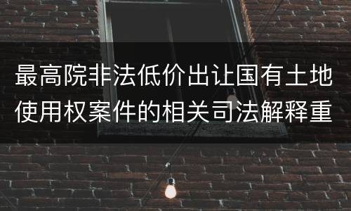 最高院非法低价出让国有土地使用权案件的相关司法解释重要内容包括什么