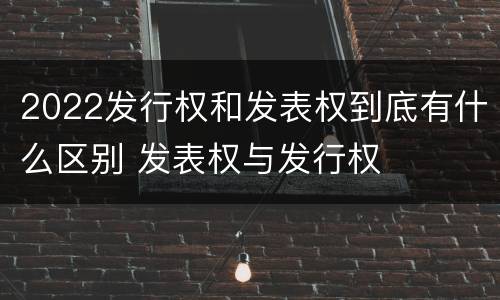 2022发行权和发表权到底有什么区别 发表权与发行权