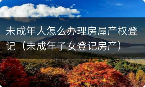 未成年人怎么办理房屋产权登记（未成年子女登记房产）