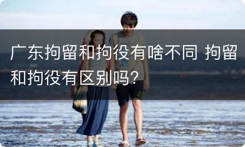 广东拘留和拘役有啥不同 拘留和拘役有区别吗?