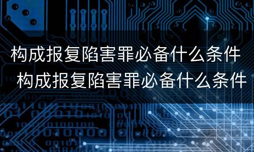 构成报复陷害罪必备什么条件 构成报复陷害罪必备什么条件呢