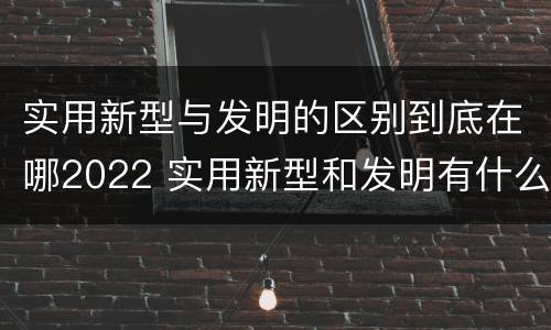 实用新型与发明的区别到底在哪2022 实用新型和发明有什么区别