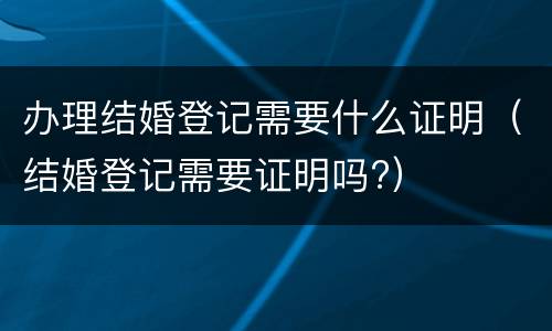 办理结婚登记需要什么证明（结婚登记需要证明吗?）