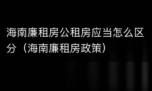 海南廉租房公租房应当怎么区分（海南廉租房政策）