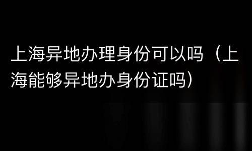 上海异地办理身份可以吗（上海能够异地办身份证吗）
