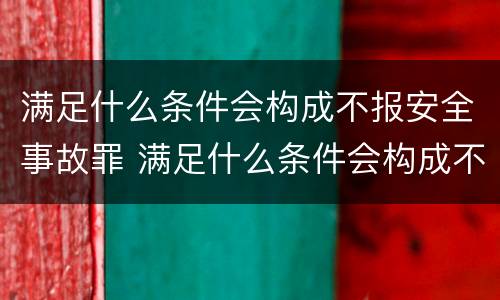满足什么条件会构成不报安全事故罪 满足什么条件会构成不报安全事故罪案件