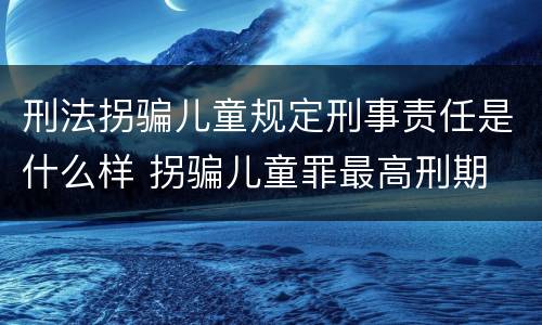 刑法拐骗儿童规定刑事责任是什么样 拐骗儿童罪最高刑期