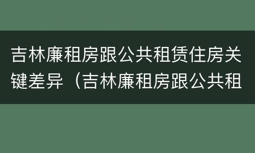吉林廉租房跟公共租赁住房关键差异（吉林廉租房跟公共租赁住房关键差异是什么）