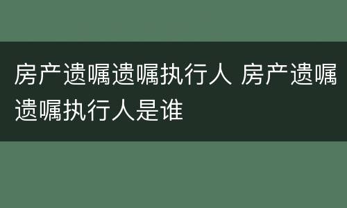房产遗嘱遗嘱执行人 房产遗嘱遗嘱执行人是谁