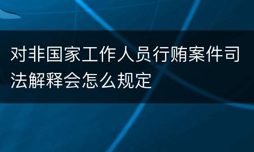 对非国家工作人员行贿案件司法解释会怎么规定