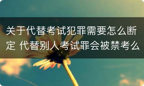关于代替考试犯罪需要怎么断定 代替别人考试罪会被禁考么