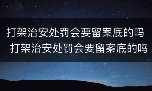 打架治安处罚会要留案底的吗 打架治安处罚会要留案底的吗知乎