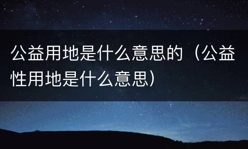 公益用地是什么意思的（公益性用地是什么意思）