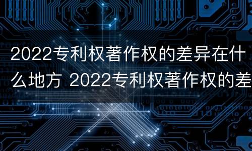2022专利权著作权的差异在什么地方 2022专利权著作权的差异在什么地方查