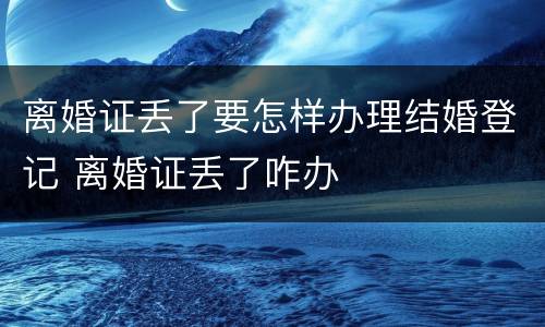离婚证丢了要怎样办理结婚登记 离婚证丢了咋办