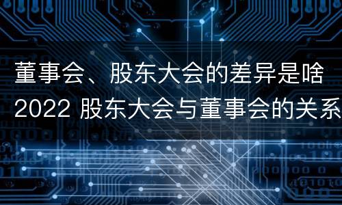 董事会、股东大会的差异是啥2022 股东大会与董事会的关系是什么