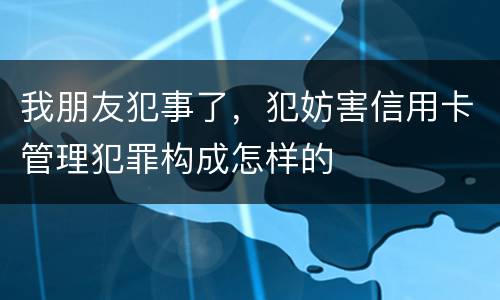 我朋友犯事了，犯妨害信用卡管理犯罪构成怎样的