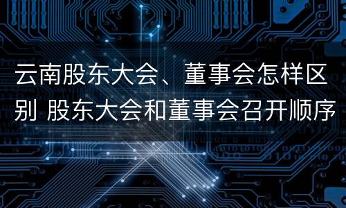云南股东大会、董事会怎样区别 股东大会和董事会召开顺序