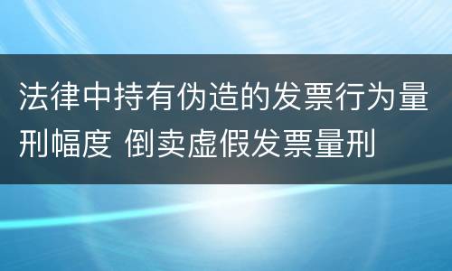法律中持有伪造的发票行为量刑幅度 倒卖虚假发票量刑
