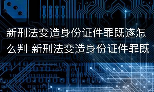 新刑法变造身份证件罪既遂怎么判 新刑法变造身份证件罪既遂怎么判刑