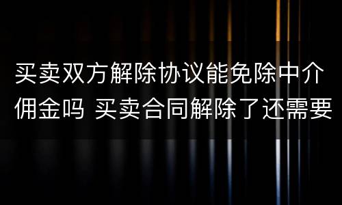 买卖双方解除协议能免除中介佣金吗 买卖合同解除了还需要付中介违约金吗