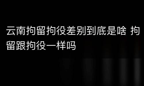 云南拘留拘役差别到底是啥 拘留跟拘役一样吗