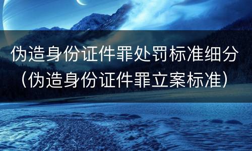 伪造身份证件罪处罚标准细分（伪造身份证件罪立案标准）
