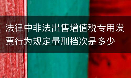 法律中非法出售增值税专用发票行为规定量刑档次是多少