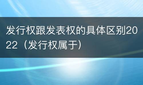 发行权跟发表权的具体区别2022（发行权属于）